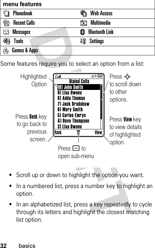 32basicsSome features require you to select an option from a list:•Scroll up or down to highlight the option you want.•In a numbered list, press a number key to highlight an option.•In an alphabetized list, press a key repeatedly to cycle through its letters and highlight the closest matching list option.menu featuresnPhonebook áWeb Access sRecent Calls hMultimediaeMessages EBluetooth LinkÉTools  wSettingsQGames &amp; Apps Highlighted OptionPress Back key to go back to previous screen.Press S        to scroll down to other options.          Dialed Calls10) John Smith9) Lisa Owens8) Adda Thomas7) Jack Bradshaw6) Mary Smith5) Carlos Emrys4) Dave Thompson3) Lisa OwensBack ViewPress View key to view details of highlighted option.Press - to open sub-menu