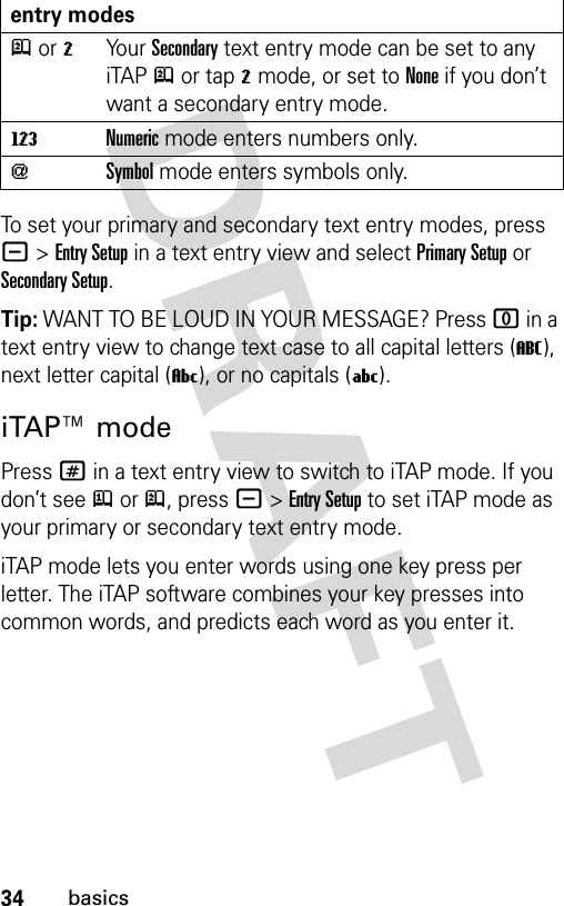 34basicsTo set your primary and secondary text entry modes, press -&gt;Entry Setup in a text entry view and select Primary Setup or Secondary Setup.Tip: WANT TO BE LOUD IN YOUR MESSAGE? Press 0 in a text entry view to change text case to all capital letters (T), next letter capital (V), or no capitals (U).iTAP™ modePress # in a text entry view to switch to iTAP mode. If you don’t see j or p, press -&gt;Entry Setup to set iTAP mode as your primary or secondary text entry mode.iTAP mode lets you enter words using one key press per letter. The iTAP software combines your key presses into common words, and predicts each word as you enter it.p or mYo u r  Secondary text entry mode can be set to any iTAPp or tapm mode, or set to None if you don’t want a secondary entry mode.WNumeric mode enters numbers only.[Symbol mode enters symbols only.entry modes