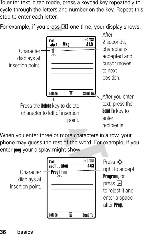 36basicsTo enter text in tap mode, press a keypad key repeatedly to cycle through the letters and number on the key. Repeat this step to enter each letter.For example, if you press 8 one time, your display shows:When you enter three or more characters in a row, your phone may guess the rest of the word. For example, if you enter prog your display might show: Msg 449UgCharacter displays at insertion point.After you enter text, press the Send To key to enter recipients.Press the Delete key to deletecharacter to left of insertion point.After 2 seconds, character is accepted and cursor moves to next position.Delete Send ToTMsg 443U1 Character displays at insertion point.Press S       right to accept Program, or press * to reject it and enter a space after Prog.Send ToProg  ramDelete