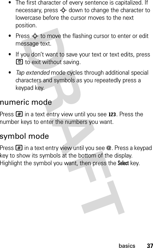 37basics•The first character of every sentence is capitalized. If necessary, press S down to change the character to lowercase before the cursor moves to the next position.•Press S to move the flashing cursor to enter or edit message text.•If you don’t want to save your text or text edits, press P to exit without saving.•Tap extended mode cycles through additional special characters and symbols as you repeatedly press a keypad key.numeric modePress # in a text entry view until you see W. Press the number keys to enter the numbers you want.symbol modePress # in a text entry view until you see [. Press a keypad key to show its symbols at the bottom of the display. Highlight the symbol you want, then press the Selectkey.