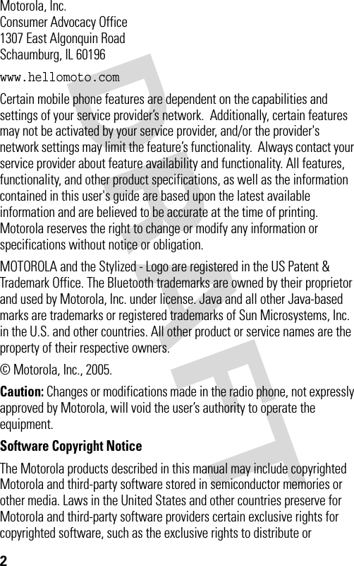 2 Motorola, Inc.Consumer Advocacy Office1307 East Algonquin RoadSchaumburg, IL 60196www.hellomoto.comCertain mobile phone features are dependent on the capabilities and settings of your service provider’s network.  Additionally, certain features may not be activated by your service provider, and/or the provider&apos;s network settings may limit the feature’s functionality.  Always contact your service provider about feature availability and functionality. All features, functionality, and other product specifications, as well as the information contained in this user&apos;s guide are based upon the latest available information and are believed to be accurate at the time of printing.  Motorola reserves the right to change or modify any information or specifications without notice or obligation.MOTOROLA and the Stylized - Logo are registered in the US Patent &amp; Trademark Office. The Bluetooth trademarks are owned by their proprietor and used by Motorola, Inc. under license. Java and all other Java-based marks are trademarks or registered trademarks of Sun Microsystems, Inc. in the U.S. and other countries. All other product or service names are the property of their respective owners.© Motorola, Inc., 2005.Caution: Changes or modifications made in the radio phone, not expressly approved by Motorola, will void the user’s authority to operate the equipment.Software Copyright Notice The Motorola products described in this manual may include copyrighted Motorola and third-party software stored in semiconductor memories or other media. Laws in the United States and other countries preserve for Motorola and third-party software providers certain exclusive rights for copyrighted software, such as the exclusive rights to distribute or 