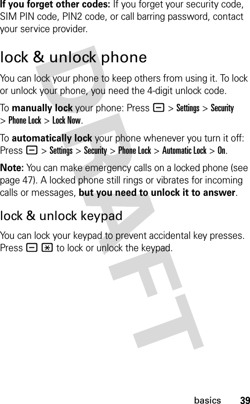 39basicsIf you forget other codes: If you forget your security code, SIM PIN code, PIN2 code, or call barring password, contact your service provider.lock &amp; unlock phoneYou can lock your phone to keep others from using it. To lock or unlock your phone, you need the 4-digit unlock code.To manually lock your phone: Press-&gt;Settings&gt;Security &gt;Phone Lock &gt;Lock Now.To automatically lock your phone whenever you turn it off: Press-&gt;Settings &gt;Security &gt;Phone Lock &gt;Automatic Lock &gt;On.Note: You can make emergency calls on a locked phone (see page 47). A locked phone still rings or vibrates for incoming calls or messages, but you need to unlock it to answer.lock &amp; unlock keypadYou can lock your keypad to prevent accidental key presses. Press -* to lock or unlock the keypad.