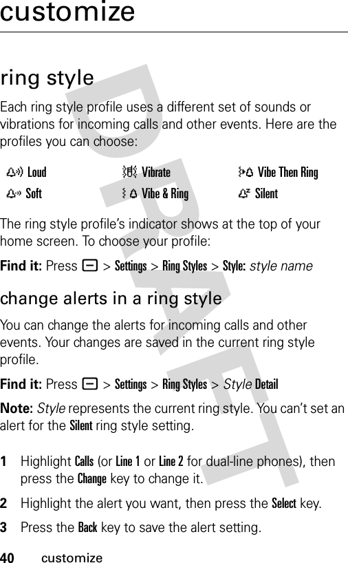 40customizecustomizering styleEach ring style profile uses a different set of sounds or vibrations for incoming calls and other events. Here are the profiles you can choose:The ring style profile’s indicator shows at the top of your home screen. To choose your profile:Find it: Press - &gt;Settings &gt;Ring Styles &gt;Style:style namechange alerts in a ring styleYou can change the alerts for incoming calls and other events. Your changes are saved in the current ring style profile.Find it: Press - &gt;Settings &gt;Ring Styles &gt; StyleDetailNote: Style represents the current ring style. You can’t set an alert for the Silent ring style setting. 1Highlight Calls (or Line 1 or Line 2 for dual-line phones), then press the Changekey to change it.2Highlight the alert you want, then press the Selectkey.3Press the Backkey to save the alert setting.yLoud |Vibrate  }Vibe Then Ring zSoft  ÓVibe &amp; Ring  ÒSilent