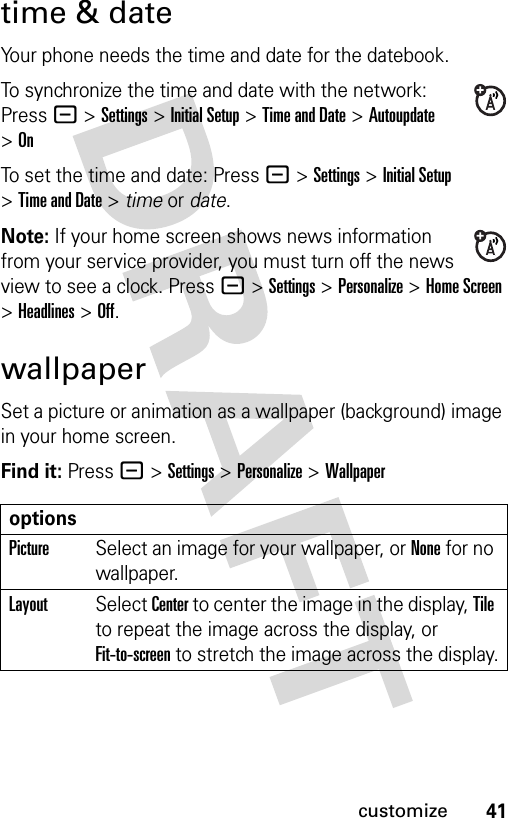 41customizetime &amp; dateYour phone needs the time and date for the datebook.To synchronize the time and date with the network: Press - &gt;Settings &gt;Initial Setup &gt;Time and Date &gt; Autoupdate &gt;OnTo set the time and date: Press - &gt;Settings &gt;Initial Setup &gt;Time and Date &gt; time or date.Note: If your home screen shows news information from your service provider, you must turn off the news view to see a clock. Press -&gt;Settings &gt;Personalize &gt;Home Screen &gt;Headlines &gt;Off. wallpaperSet a picture or animation as a wallpaper (background) image in your home screen.Find it: Press - &gt;Settings &gt;Personalize &gt;WallpaperoptionsPictureSelect an image for your wallpaper, or None for no wallpaper.LayoutSelect Center to center the image in the display, Tile to repeat the image across the display, or Fit-to-screen to stretch the image across the display.