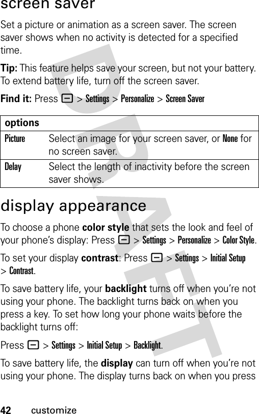 42customizescreen saverSet a picture or animation as a screen saver. The screen saver shows when no activity is detected for a specified time.Tip: This feature helps save your screen, but not your battery. To extend battery life, turn off the screen saver.Find it: Press - &gt;Settings &gt;Personalize &gt;Screen Saverdisplay appearanceTo choose a phone color style that sets the look and feel of your phone’s display: Press - &gt;Settings &gt;Personalize &gt;Color Style.To set your display contrast: Press - &gt;Settings &gt;Initial Setup &gt;Contrast.To save battery life, your backlight turns off when you’re not using your phone. The backlight turns back on when you press a key. To set how long your phone waits before the backlight turns off:Press - &gt;Settings &gt;Initial Setup &gt;Backlight.To save battery life, the display can turn off when you’re not using your phone. The display turns back on when you press optionsPictureSelect an image for your screen saver, or None for no screen saver.DelaySelect the length of inactivity before the screen saver shows.