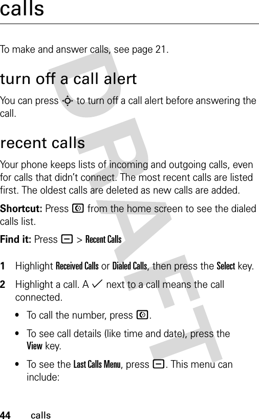 44callscallsTo make and answer calls, see page 21.turn off a call alertYou can press S to turn off a call alert before answering the call.recent callsYour phone keeps lists of incoming and outgoing calls, even for calls that didn’t connect. The most recent calls are listed first. The oldest calls are deleted as new calls are added.Shortcut: Press N from the home screen to see the dialed calls list.Find it: Press - &gt;Recent Calls 1Highlight Received Calls or Dialed Calls, then press the Select key.2Highlight a call. A % next to a call means the call connected.•To call the number, press N.•To see call details (like time and date), press the Viewkey.•To see the Last Calls Menu, press -. This menu can include: