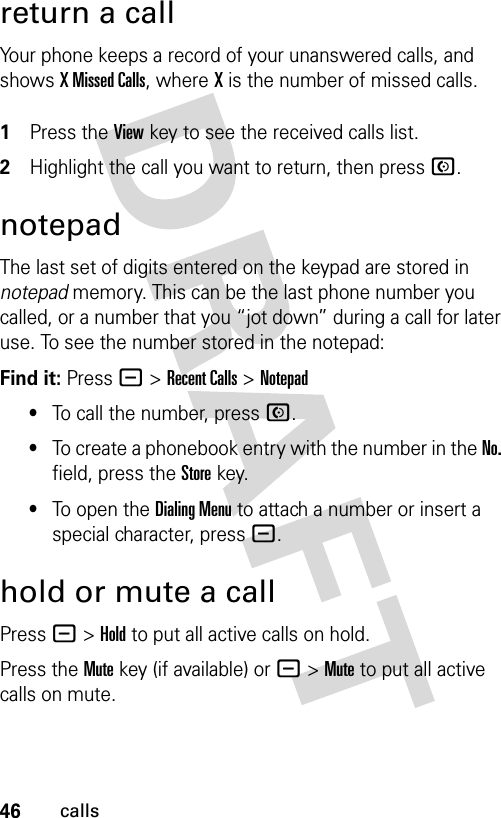 46callsreturn a callYour phone keeps a record of your unanswered calls, and shows X Missed Calls, where X is the number of missed calls. 1Press the View key to see the received calls list.2Highlight the call you want to return, then press N.notepadThe last set of digits entered on the keypad are stored in notepad memory. This can be the last phone number you called, or a number that you “jot down” during a call for later use. To see the number stored in the notepad:Find it: Press - &gt;Recent Calls &gt;Notepad•To call the number, press N.•To create a phonebook entry with the number in the No. field, press the Store key.•To open the Dialing Menu to attach a number or insert a special character, press -.hold or mute a callPress -&gt;Hold to put all active calls on hold.Press the Mute key (if available) or -&gt;Mute to put all active calls on mute.