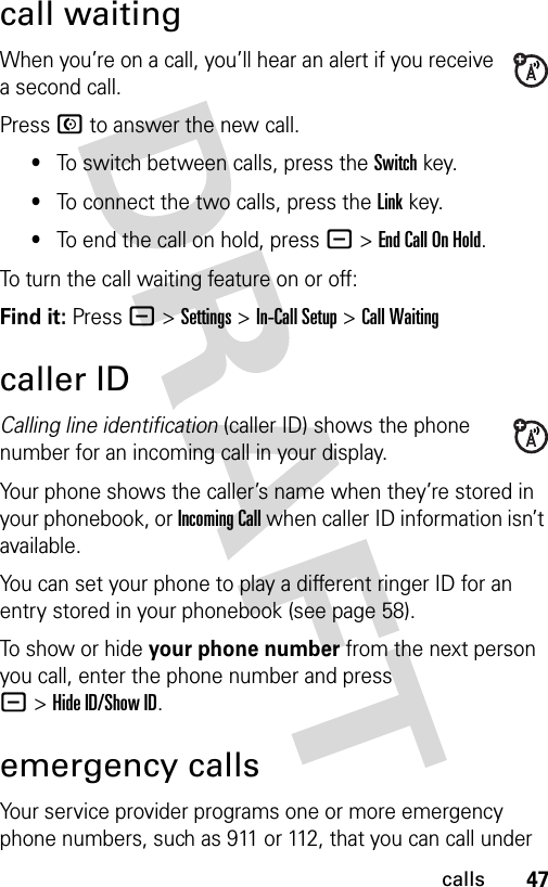 47callscall waitingWhen you’re on a call, you’ll hear an alert if you receive a second call.Press N to answer the new call.•To switch between calls, press the Switch key.•To connect the two calls, press the Link key.•To end the call on hold, press -&gt;EndCallOnHold.To turn the call waiting feature on or off:Find it: Press -&gt;Settings &gt;In-Call Setup &gt;Call Waitingcaller IDCalling line identification (caller ID) shows the phone number for an incoming call in your display.Your phone shows the caller’s name when they’re stored in your phonebook, or Incoming Call when caller ID information isn’t available.You can set your phone to play a different ringer ID for an entry stored in your phonebook (see page 58).To show or hide your phone number from the next person you call, enter the phone number and press -&gt;Hide ID/Show ID.emergency callsYour service provider programs one or more emergency phone numbers, such as 911 or 112, that you can call under 