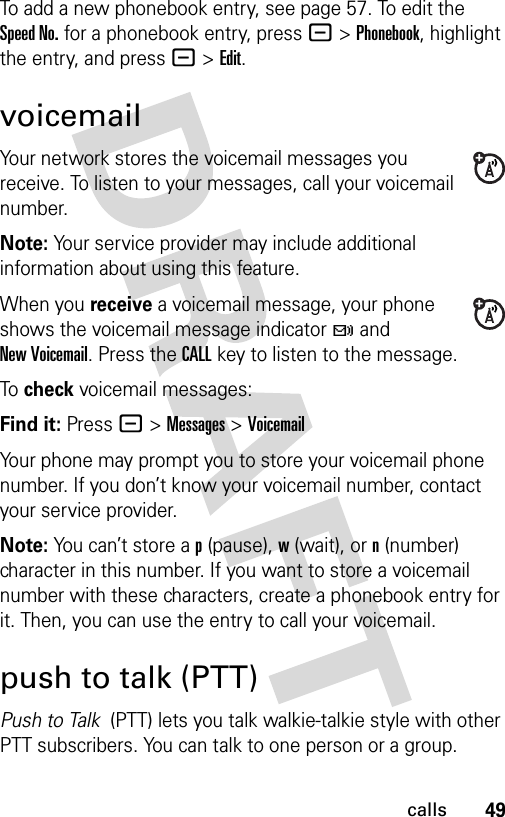 49callsTo add a new phonebook entry, see page 57. To edit the Speed No. for a phonebook entry, press -&gt;Phonebook, highlight the entry, and press -&gt;Edit.voicemailYour network stores the voicemail messages you receive. To listen to your messages, call your voicemail number.Note: Your service provider may include additional information about using this feature.When you receive a voicemail message, your phone shows the voicemail message indicator t and New Voicemail. Press the CALL key to listen to the message.To check voicemail messages:Find it: Press - &gt;Messages &gt;VoicemailYour phone may prompt you to store your voicemail phone number. If you don’t know your voicemail number, contact your service provider.Note: You can’t store a p (pause), w (wait), or n (number) character in this number. If you want to store a voicemail number with these characters, create a phonebook entry for it. Then, you can use the entry to call your voicemail.push to talk (PTT)Push to Talk  (PTT) lets you talk walkie-talkie style with other PTT subscribers. You can talk to one person or a group.