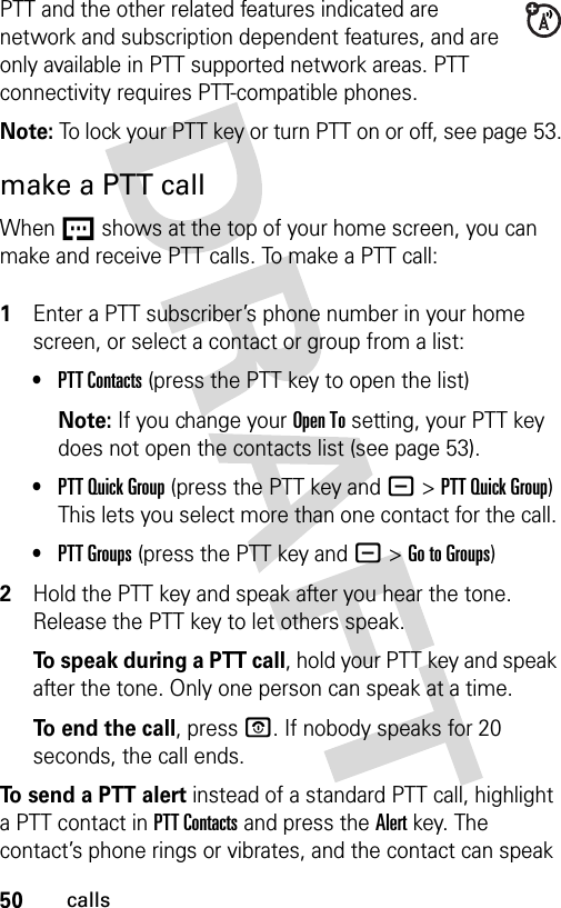 50callsPTT and the other related features indicated are network and subscription dependent features, and are only available in PTT supported network areas. PTT connectivity requires PTT-compatible phones. Note: To lock your PTT key or turn PTT on or off, see page 53.make a PTT callWhen U shows at the top of your home screen, you can make and receive PTT calls. To make a PTT call: 1Enter a PTT subscriber’s phone number in your home screen, or select a contact or group from a list:•PTT Contacts (press the PTT key to open the list)Note: If you change your Open To setting, your PTT key does not open the contacts list (see page 53).•PTT Quick Group (press the PTT key and -&gt;PTT Quick Group) This lets you select more than one contact for the call. •PTT Groups (press the PTT key and -&gt;Go to Groups)2Hold the PTT key and speak after you hear the tone. Release the PTT key to let others speak.To speak during a PTT call, hold your PTT key and speak after the tone. Only one person can speak at a time.To end the call, press P. If nobody speaks for 20 seconds, the call ends.To send a PTT alert instead of a standard PTT call, highlight a PTT contact in PTT Contacts and press the Alert key. The contact’s phone rings or vibrates, and the contact can speak 