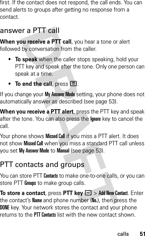 51callsfirst. If the contact does not respond, the call ends. You can send alerts to groups after getting no response from a contact.answer a PTT callWhen you receive a PTT call, you hear a tone or alert followed by conversation from the caller. • To speak when the caller stops speaking, hold your PTT key and speak after the tone. Only one person can speak at a time.• To end the call, press P.If you change your My Answer Mode setting, your phone does not automatically answer as described (see page 53).When you receive a PTT alert, press the PTT key and speak after the tone. You can also press the Ignorekey to cancel the call.Your phone shows Missed Call if you miss a PTT alert. It does not show Missed Call when you miss a standard PTT call unless you set My Answer Mode to Manual (see page 53).PTT contacts and groupsYou can store PTT Contacts to make one-to-one calls, or you can store PTT Groups to make group calls.To store a contact, press PTT key-&gt;Add New Contact. Enter the contact’s Name and phone number (No.), then press the DONE key. Your network stores the contact and your phone returns to the PTT Contacts list with the new contact shown.