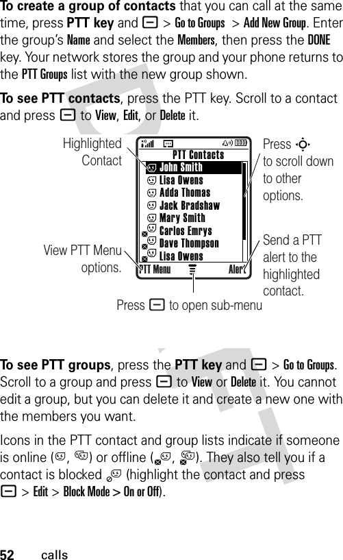 52callsTo create a group of contacts that you can call at the same time, press PTT keyand -&gt;Go to Groups &gt;Add New Group. Enter the group’s Name and select the Members, then press the DONE key. Your network stores the group and your phone returns to the PTT Groups list with the new group shown.To see PTT contacts, press the PTT key. Scroll to a contact and press - to View, Edit, or Delete it.To see PTT groups, press the PTT key and -&gt;Go to Groups. Scroll to a group and press - to View or Delete it. You cannot edit a group, but you can delete it and create a new one with the members you want.Icons in the PTT contact and group lists indicate if someone is online (C, D) or offline (B,A). They also tell you if a contact is blocked j (highlight the contact and press -&gt;Edit &gt; Block Mode &gt; On or Off).Highlighted ContactView PTT Menu options.Press S        to scroll down to other options.          PTT Contacts     John Smith     Lisa Owens     Adda Thomas     Jack Bradshaw     Mary Smith     Carlos Emrys     Dave Thompson     Lisa OwensPTT Menu AlertSend a PTT alert to the highlighted contact.Press - to open sub-menu