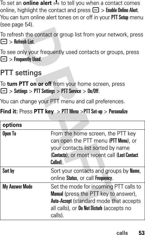 53callsTo set an online alerto to tell you when a contact comes online, highlight the contact and press -&gt;Enable Online Alert. You can turn online alert tones on or off in your PTT Setup menu (see page 54).To refresh the contact or group list from your network, press -&gt;Refresh List.To see only your frequently used contacts or groups, press -&gt;Frequently Used.PTT settingsTo turn PTT on or off from your home screen, press -&gt;Settings &gt;PTT Settings &gt;PTT Service &gt;On/Off. You can change your PTT menu and call preferences.Find it: Press PTT key&gt;PTT Menu &gt;PTT Set-up &gt; PersonalizeoptionsOpen ToFrom the home screen, the PTT key can open the PTT menu (PTT Menu), or your contacts list sorted by name (Contacts), or most recent call (Last Contact Called).Sort bySort your contacts and groups by Name, online Status, or call Frequency.My Answer ModeSet the mode for incoming PTT calls to Manual (press the PTT key to answer), Auto-Accept (standard mode that accepts all calls), or Do Not Disturb (accepts no calls).