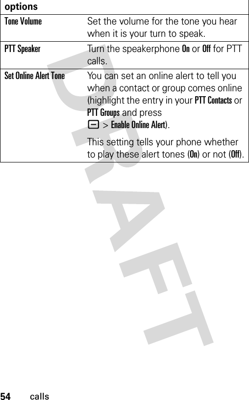 54callsTone VolumeSet the volume for the tone you hear when it is your turn to speak.PTT SpeakerTurn the speakerphone On or Off for PTT calls.Set Online Alert ToneYou can set an online alert to tell you when a contact or group comes online (highlight the entry in your PTT Contacts or PTT Groups and press -&gt;Enable Online Alert).This setting tells your phone whether to play these alert tones (On) or not (Off).options