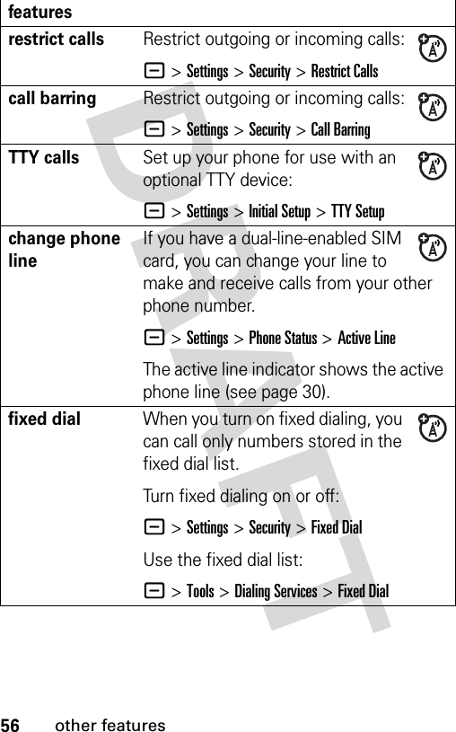 56other featuresrestrict callsRestrict outgoing or incoming calls:- &gt;Settings &gt;Security &gt;Restrict Callscall barringRestrict outgoing or incoming calls:- &gt;Settings &gt;Security &gt;Call BarringTTY callsSet up your phone for use with an optional TTY device:- &gt;Settings &gt;Initial Setup &gt;TTY Setupchange phone lineIf you have a dual-line-enabled SIM card, you can change your line to make and receive calls from your other phone number.- &gt;Settings &gt;Phone Status &gt;Active LineThe active line indicator shows the active phone line (see page 30).fixed dial When you turn on fixed dialing, you can call only numbers stored in the fixed dial list.Turn fixed dialing on or off:- &gt;Settings &gt;Security &gt;Fixed DialUse the fixed dial list:- &gt;Tools &gt;Dialing Services &gt;Fixed Dialfeatures