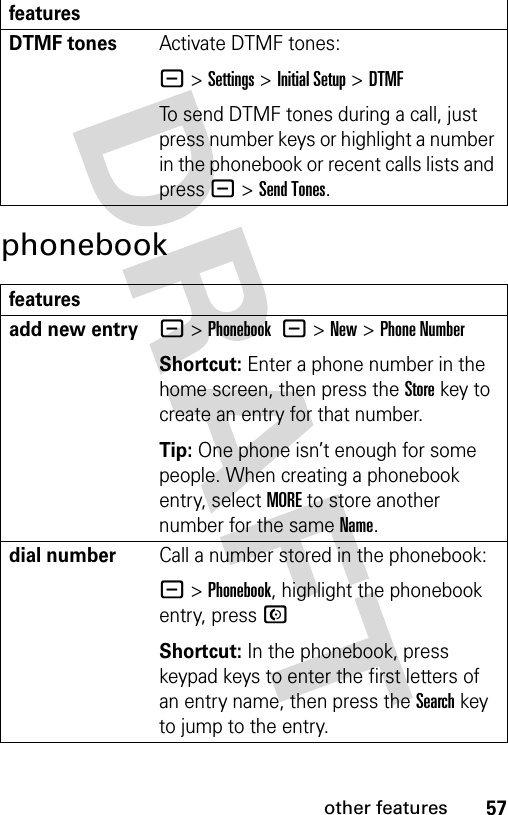 57other featuresphonebookDTMF tones Activate DTMF tones:- &gt;Settings &gt;Initial Setup &gt;DTMFTo send DTMF tones during a call, just press number keys or highlight a number in the phonebook or recent calls lists and press -&gt;Send Tones.featuresadd new entry- &gt;Phonebook -&gt;New&gt;Phone NumberShortcut: Enter a phone number in the home screen, then press the Storekey to create an entry for that number.Tip: One phone isn’t enough for some people. When creating a phonebook entry, select MORE to store another number for the same Name.dial numberCall a number stored in the phonebook:- &gt;Phonebook, highlight the phonebook entry, press NShortcut: In the phonebook, press keypad keys to enter the first letters of an entry name, then press the Search key to jump to the entry.features