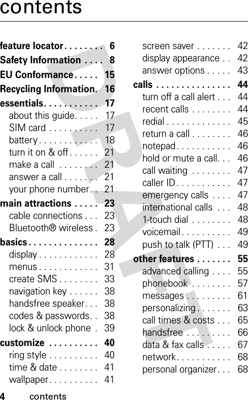 4contentscontentsfeature locator. . . . . . . .   6Safety Information  . . . .   8EU Conformance . . . . .   15Recycling Information.   16essentials. . . . . . . . . . .   17about this guide. . . . .   17SIM card . . . . . . . . . .   17battery . . . . . . . . . . . .   18turn it on &amp; off . . . . . .   21make a call  . . . . . . . .   21answer a call . . . . . . .   21your phone number. .   21main attractions . . . . .   23cable connections . . .   23Bluetooth® wireless .   23basics . . . . . . . . . . . . . .   28display . . . . . . . . . . . .   28menus . . . . . . . . . . . .   31create SMS . . . . . . . .   33navigation key . . . . . .   38handsfree speaker. . .   38codes &amp; passwords. .   38lock &amp; unlock phone  .   39customize  . . . . . . . . . .   40ring style . . . . . . . . . .   40time &amp; date . . . . . . . .   41wallpaper. . . . . . . . . .   41screen saver . . . . . . .   42display appearance . .   42answer options . . . . .   43calls  . . . . . . . . . . . . . . .   44turn off a call alert . . .   44recent calls . . . . . . . .   44redial . . . . . . . . . . . . .   45return a call . . . . . . . .   46notepad . . . . . . . . . . .   46hold or mute a call. . .   46call waiting  . . . . . . . .   47caller ID . . . . . . . . . . .   47emergency calls . . . .   47international calls  . . .   481-touch dial  . . . . . . . .   48voicemail . . . . . . . . . .   49push to talk (PTT)  . . .   49other features . . . . . . .   55advanced calling . . . .   55phonebook  . . . . . . . .   57messages . . . . . . . . .   61personalizing . . . . . . .   63call times &amp; costs . . .   65handsfree  . . . . . . . . .   66data &amp; fax calls . . . . .   67network. . . . . . . . . . .   68personal organizer. . .   68