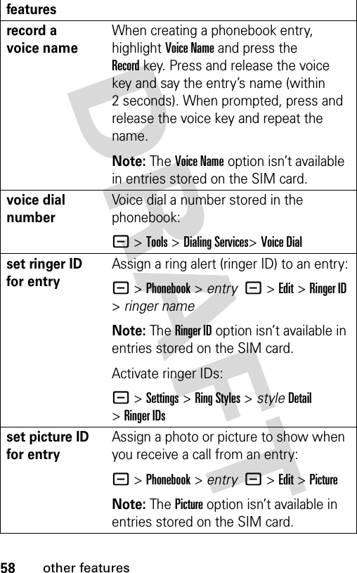 58other featuresrecord a voice nameWhen creating a phonebook entry, highlight Voice Name and press the Recordkey. Press and release the voice key and say the entry’s name (within 2 seconds). When prompted, press and release the voice key and repeat the name.Note: The Voice Name option isn’t available in entries stored on the SIM card.voice dial numberVoice dial a number stored in the phonebook:- &gt;Tools &gt;Dialing Services&gt;Voice Dial set ringer ID for entryAssign a ring alert (ringer ID) to an entry:- &gt;Phonebook &gt; entry  -&gt;Edit&gt;Ringer ID &gt;ringer nameNote: The Ringer ID option isn’t available in entries stored on the SIM card.Activate ringer IDs:- &gt;Settings &gt;Ring Styles &gt; styleDetail &gt;Ringer IDsset picture ID for entryAssign a photo or picture to show when you receive a call from an entry:- &gt;Phonebook &gt; entry  -&gt;Edit&gt;PictureNote: The Picture option isn’t available in entries stored on the SIM card.features