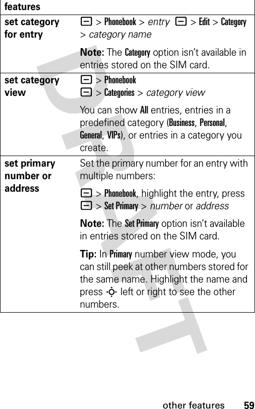 59other featuresset category for entry- &gt;Phonebook &gt; entry  -&gt;Edit&gt;Category &gt;category nameNote: The Category option isn’t available in entries stored on the SIM card.set category view- &gt;Phonebook-&gt;Categories&gt;category viewYou can show All entries, entries in a predefined category (Business, Personal, General, VIPs), or entries in a category you create.set primary number or addressSet the primary number for an entry with multiple numbers:- &gt;Phonebook, highlight the entry, press - &gt;Set Primary &gt; number or addressNote: The Set Primary option isn’t available in entries stored on the SIM card.Tip: In Primary number view mode, you can still peek at other numbers stored for the same name. Highlight the name and press S left or right to see the other numbers.features