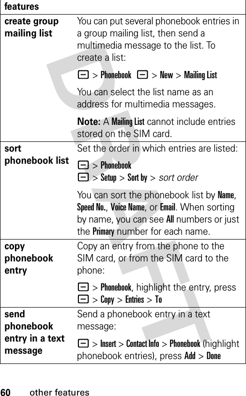 60other featurescreate group mailing listYou can put several phonebook entries in a group mailing list, then send a multimedia message to the list. To create a list:- &gt;Phonebook -&gt;New&gt;Mailing ListYou can select the list name as an address for multimedia messages.Note: A Mailing List cannot include entries stored on the SIM card.sort phonebook listSet the order in which entries are listed:- &gt;Phonebook -&gt;Setup&gt;Sort by&gt;sort orderYou can sort the phonebook list by Name, Speed No., Voice Name, or Email. When sorting by name, you can see All numbers or just the Primary number for each name.copy phonebook entryCopy an entry from the phone to the SIM card, or from the SIM card to the phone:- &gt;Phonebook, highlight the entry, press - &gt;Copy &gt;Entries &gt;Tosend phonebook entry in a text messageSend a phonebook entry in a text message: - &gt;Insert &gt; Contact Info &gt; Phonebook (highlight phonebook entries), press Add &gt;Donefeatures