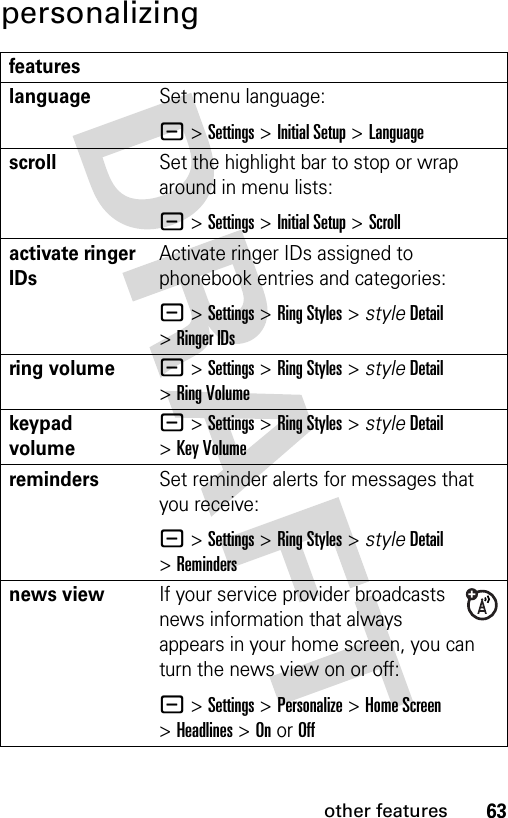 63other featurespersonalizingfeatureslanguageSet menu language:- &gt;Settings &gt;Initial Setup &gt;LanguagescrollSet the highlight bar to stop or wrap around in menu lists:- &gt;Settings &gt;Initial Setup &gt;Scrollactivate ringer IDs Activate ringer IDs assigned to phonebook entries and categories:- &gt;Settings &gt;Ring Styles &gt; styleDetail &gt;Ringer IDsring volume- &gt;Settings &gt;Ring Styles &gt; styleDetail &gt;Ring Volumekeypad volume- &gt;Settings &gt;Ring Styles &gt; styleDetail &gt;Key VolumeremindersSet reminder alerts for messages that you receive:- &gt;Settings &gt;Ring Styles &gt; styleDetail &gt;Remindersnews viewIf your service provider broadcasts news information that always appears in your home screen, you can turn the news view on or off:- &gt;Settings &gt;Personalize &gt;Home Screen &gt;Headlines &gt;On or Off