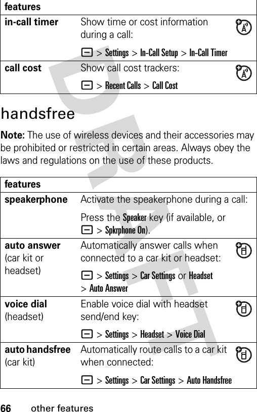 66other featureshandsfreeNote: The use of wireless devices and their accessories may be prohibited or restricted in certain areas. Always obey the laws and regulations on the use of these products. in-call timerShow time or cost information during a call:- &gt;Settings &gt;In-Call Setup &gt;In-Call Timercall costShow call cost trackers:- &gt;Recent Calls &gt;Call CostfeaturesspeakerphoneActivate the speakerphone during a call:Press the Speakerkey (if available, or -&gt;Spkrphone On).auto answer (car kit or headset)Automatically answer calls when connected to a car kit or headset:-&gt;Settings &gt;Car Settings or Headset &gt;Auto Answervoice dial (headset)Enable voice dial with headset send/end key:-&gt;Settings &gt;Headset &gt;Voice Dialauto handsfree (car kit)Automatically route calls to a car kit when connected:-&gt;Settings &gt;Car Settings &gt;Auto Handsfreefeatures