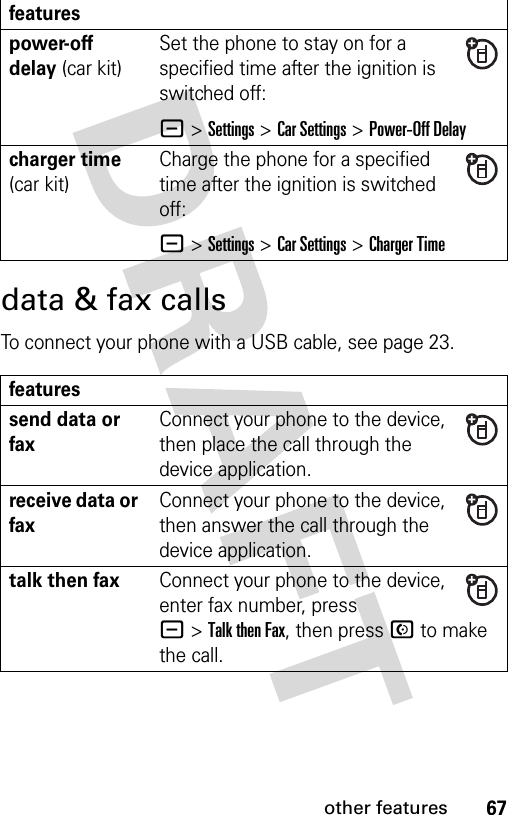 67other featuresdata &amp; fax callsTo connect your phone with a USB cable, see page 23.power-off delay (car kit)Set the phone to stay on for a specified time after the ignition is switched off:- &gt;Settings &gt;Car Settings &gt;Power-Off Delaycharger time (car kit)Charge the phone for a specified time after the ignition is switched off:- &gt;Settings &gt;Car Settings &gt;Charger Timefeaturessend data or faxConnect your phone to the device, then place the call through the device application.receive data or faxConnect your phone to the device, then answer the call through the device application.talk then faxConnect your phone to the device, enter fax number, press -&gt;Talk then Fax, then press N to make the call.features