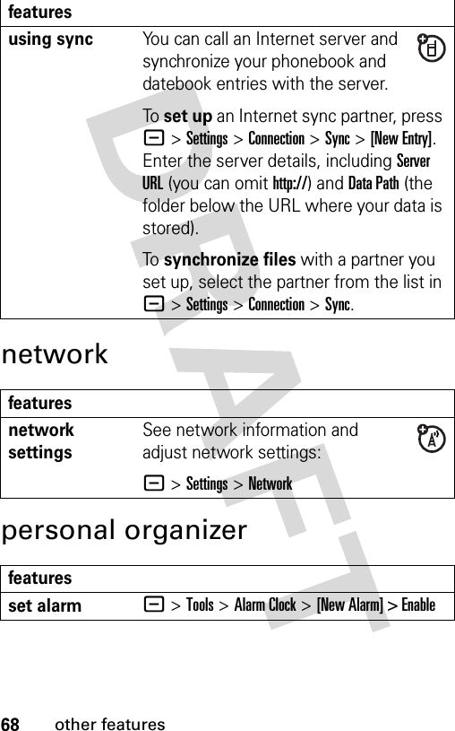 68other featuresnetworkpersonal organizerusing syncYou can call an Internet server and synchronize your phonebook and datebook entries with the server.To set up an Internet sync partner, press -&gt;Settings &gt;Connection &gt;Sync &gt;[New Entry]. Enter the server details, including Server URL (you can omit http://) and Data Path (the folder below the URL where your data is stored).To synchronize files with a partner you set up, select the partner from the list in -&gt;Settings &gt;Connection &gt;Sync.featuresnetwork settings See network information and adjust network settings:- &gt;Settings &gt;Networkfeaturesset alarm- &gt;Tools &gt;Alarm Clock &gt; [New Alarm] &gt; Enablefeatures