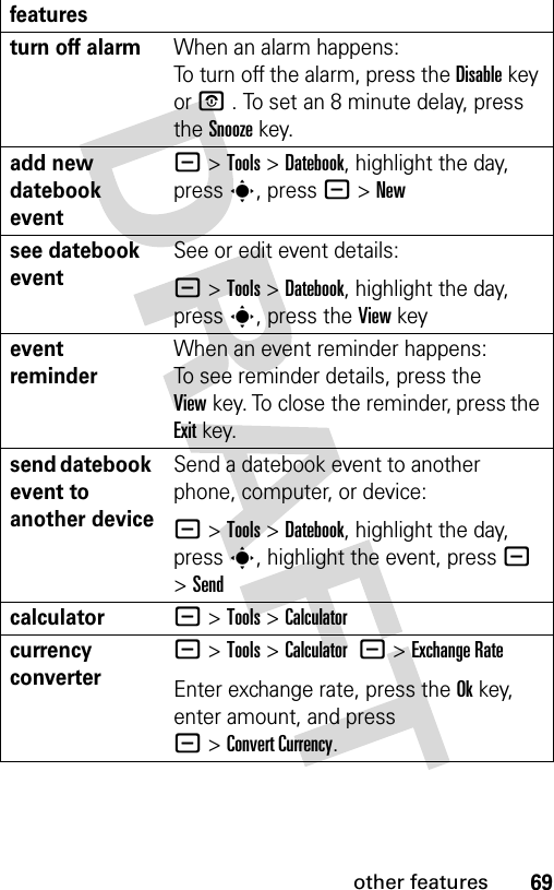 69other featuresturn off alarm When an alarm happens: To turn off the alarm, press the Disablekey or P . To set an 8 minute delay, press the Snoozekey. add new datebook event - &gt;Tools &gt;Datebook, highlight the day, press s, press -&gt;Newsee datebook eventSee or edit event details:- &gt;Tools &gt;Datebook, highlight the day, press s, press the View keyevent reminder When an event reminder happens: To see reminder details, press the Viewkey. To close the reminder, press the Exitkey.send datebook event to another deviceSend a datebook event to another phone, computer, or device:- &gt;Tools &gt;Datebook, highlight the day, presss, highlight the event, press - &gt;Sendcalculator- &gt;Tools &gt;Calculatorcurrency converter - &gt;Tools &gt;Calculator -&gt;Exchange RateEnter exchange rate, press the Okkey, enter amount, and press -&gt;Convert Currency.features