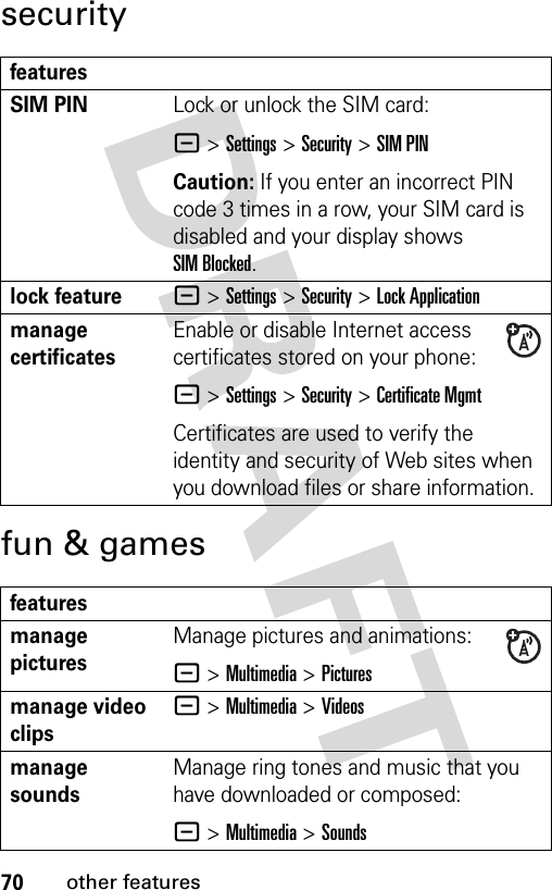 70other featuressecurityfun &amp; gamesfeaturesSIM PIN Lock or unlock the SIM card:- &gt;Settings &gt;Security &gt;SIM PINCaution: If you enter an incorrect PIN code 3 times in a row, your SIM card is disabled and your display shows SIM Blocked.lock feature- &gt;Settings &gt;Security &gt;Lock Applicationmanage certificatesEnable or disable Internet access certificates stored on your phone:- &gt;Settings &gt;Security &gt;Certificate MgmtCertificates are used to verify the identity and security of Web sites when you download files or share information.featuresmanage picturesManage pictures and animations:- &gt;Multimedia &gt;Picturesmanage video clips- &gt;Multimedia &gt;Videosmanage soundsManage ring tones and music that you have downloaded or composed:- &gt;Multimedia &gt;Sounds