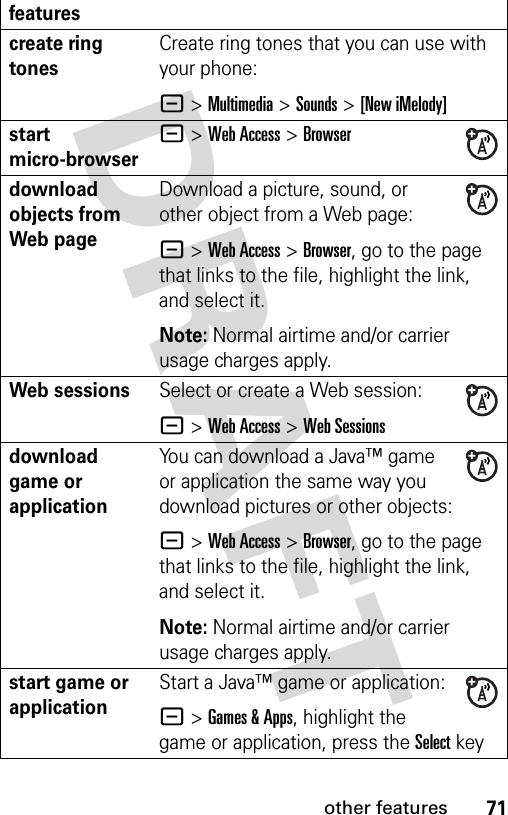 71other featurescreate ring tones Create ring tones that you can use with your phone:- &gt;Multimedia &gt;Sounds &gt;[New iMelody]start micro-browser- &gt;Web Access &gt;Browserdownload objects from Web pageDownload a picture, sound, or other object from a Web page:- &gt;Web Access &gt;Browser, go to the page that links to the file, highlight the link, and select it.Note: Normal airtime and/or carrier usage charges apply.Web sessions Select or create a Web session:- &gt;Web Access &gt;Web Sessionsdownload game or applicationYou can download a Java™ game or application the same way you download pictures or other objects:- &gt;Web Access &gt;Browser, go to the page that links to the file, highlight the link, and select it.Note: Normal airtime and/or carrier usage charges apply.start game or application Start a Java™ game or application:- &gt;Games &amp; Apps, highlight the game or application, press the Selectkeyfeatures