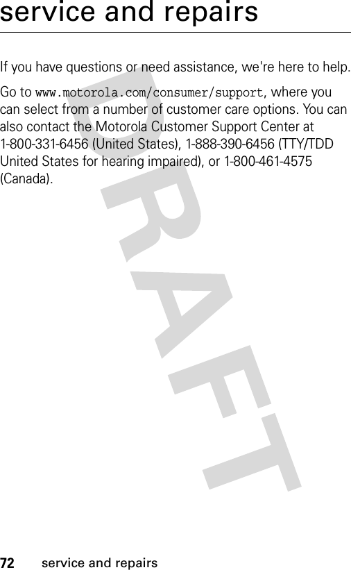 72service and repairsservice and repairsIf you have questions or need assistance, we&apos;re here to help.Go to www.motorola.com/consumer/support, where you can select from a number of customer care options. You can also contact the Motorola Customer Support Center at 1-800-331-6456 (United States), 1-888-390-6456 (TTY/TDD United States for hearing impaired), or 1-800-461-4575 (Canada).