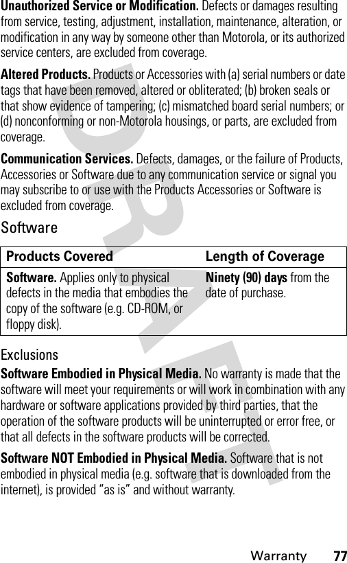 77WarrantyUnauthorized Service or Modification. Defects or damages resulting from service, testing, adjustment, installation, maintenance, alteration, or modification in any way by someone other than Motorola, or its authorized service centers, are excluded from coverage.Altered Products. Products or Accessories with (a) serial numbers or date tags that have been removed, altered or obliterated; (b) broken seals or that show evidence of tampering; (c) mismatched board serial numbers; or (d) nonconforming or non-Motorola housings, or parts, are excluded from coverage.Communication Services. Defects, damages, or the failure of Products, Accessories or Software due to any communication service or signal you may subscribe to or use with the Products Accessories or Software is excluded from coverage.SoftwareExclusionsSoftware Embodied in Physical Media. No warranty is made that the software will meet your requirements or will work in combination with any hardware or software applications provided by third parties, that the operation of the software products will be uninterrupted or error free, or that all defects in the software products will be corrected.Software NOT Embodied in Physical Media. Software that is not embodied in physical media (e.g. software that is downloaded from the internet), is provided “as is” and without warranty.Products Covered Length of CoverageSoftware. Applies only to physical defects in the media that embodies the copy of the software (e.g. CD-ROM, or floppy disk).Ninety (90) days from the date of purchase.