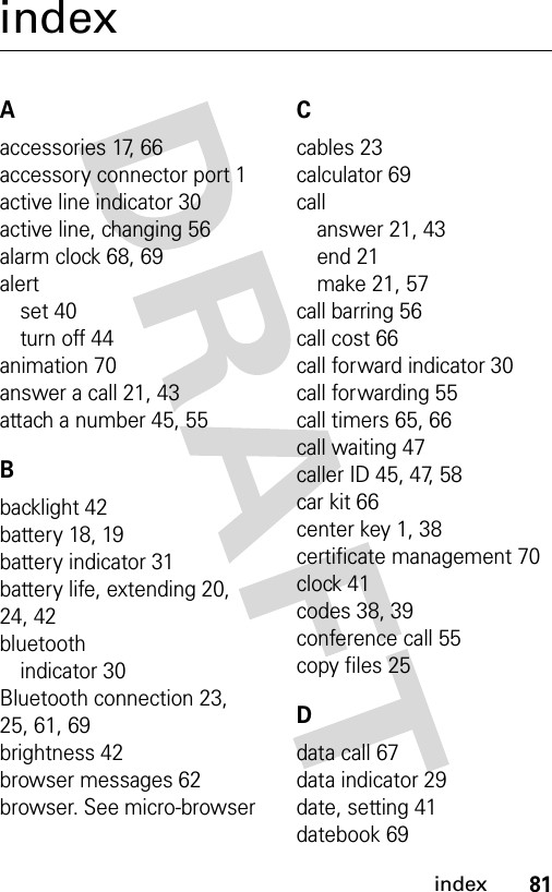 81indexindexAaccessories 17, 66accessory connector port 1active line indicator 30active line, changing 56alarm clock 68, 69alertset 40turn off 44animation 70answer a call 21, 43attach a number 45, 55Bbacklight 42battery 18, 19battery indicator 31battery life, extending 20, 24, 42bluetoothindicator 30Bluetooth connection 23, 25, 61, 69brightness 42browser messages 62browser. See micro-browserCcables 23calculator 69callanswer 21, 43end 21make 21, 57call barring 56call cost 66call forward indicator 30call forwarding 55call timers 65, 66call waiting 47caller ID 45, 47, 58car kit 66center key 1, 38certificate management 70clock 41codes 38, 39conference call 55copy files 25Ddata call 67data indicator 29date, setting 41datebook 69