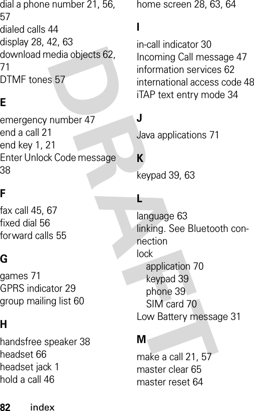 82indexdial a phone number 21, 56, 57dialed calls 44display 28, 42, 63download media objects 62, 71DTMF tones 57Eemergency number 47end a call 21end key 1, 21Enter Unlock Code message 38Ffax call 45, 67fixed dial 56forward calls 55Ggames 71GPRS indicator 29group mailing list 60Hhandsfree speaker 38headset 66headset jack 1hold a call 46home screen 28, 63, 64Iin-call indicator 30Incoming Call message 47information services 62international access code 48iTAP text entry mode 34JJava applications 71Kkeypad 39, 63Llanguage 63linking. See Bluetooth con-nectionlockapplication 70keypad 39phone 39SIM card 70Low Battery message 31Mmake a call 21, 57master clear 65master reset 64