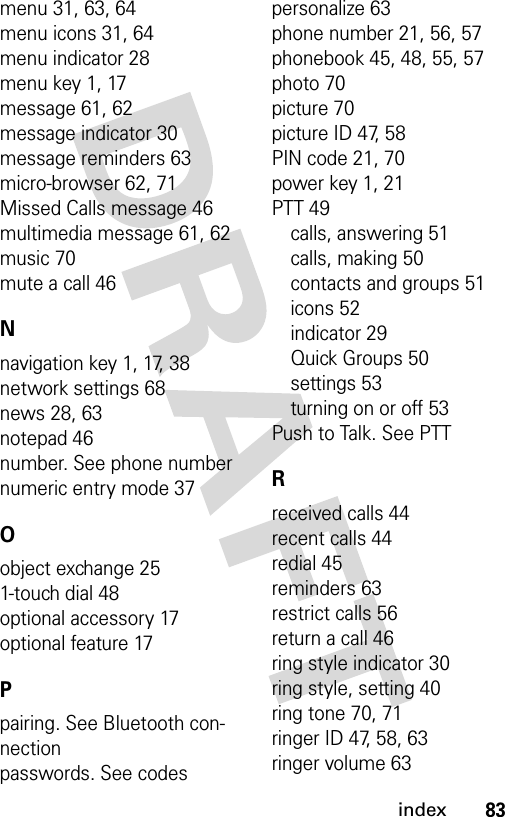 83indexmenu 31, 63, 64menu icons 31, 64menu indicator 28menu key 1, 17message 61, 62message indicator 30message reminders 63micro-browser 62, 71Missed Calls message 46multimedia message 61, 62music 70mute a call 46Nnavigation key 1, 17, 38network settings 68news 28, 63notepad 46number. See phone numbernumeric entry mode 37Oobject exchange 251-touch dial 48optional accessory 17optional feature 17Ppairing. See Bluetooth con-nectionpasswords. See codespersonalize 63phone number 21, 56, 57phonebook 45, 48, 55, 57photo 70picture 70picture ID 47, 58PIN code 21, 70power key 1, 21PTT 49calls, answering 51calls, making 50contacts and groups 51icons 52indicator 29Quick Groups 50settings 53turning on or off 53Push to Talk. See PTTRreceived calls 44recent calls 44redial 45reminders 63restrict calls 56return a call 46ring style indicator 30ring style, setting 40ring tone 70, 71ringer ID 47, 58, 63ringer volume 63