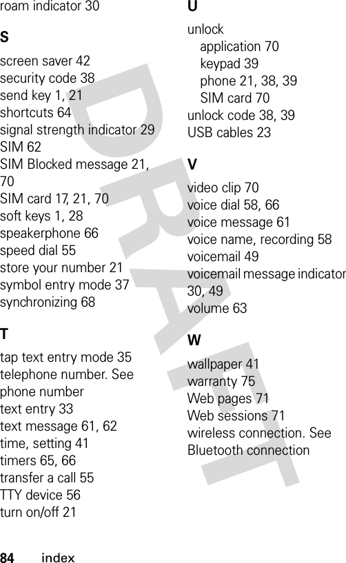 84indexroam indicator 30Sscreen saver 42security code 38send key 1, 21shortcuts 64signal strength indicator 29SIM 62SIM Blocked message 21, 70SIM card 17, 21, 70soft keys 1, 28speakerphone 66speed dial 55store your number 21symbol entry mode 37synchronizing 68Ttap text entry mode 35telephone number. See phone numbertext entry 33text message 61, 62time, setting 41timers 65, 66transfer a call 55TTY device 56turn on/off 21Uunlockapplication 70keypad 39phone 21, 38, 39SIM card 70unlock code 38, 39USB cables 23Vvideo clip 70voice dial 58, 66voice message 61voice name, recording 58voicemail 49voicemail message indicator 30, 49volume 63Wwallpaper 41warranty 75Web pages 71Web sessions 71wireless connection. See Bluetooth connection