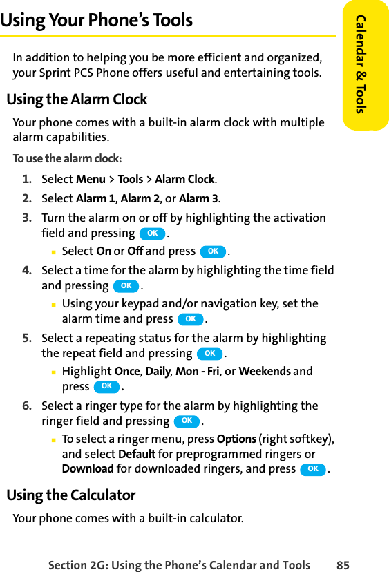 Section 2G: Using the Phone’s Calendar and Tools 85Calendar &amp; ToolsUsing Your Phone’s ToolsIn addition to helping you be more efficient and organized, your Sprint PCS Phone offers useful and entertaining tools.Using the Alarm ClockYour phone comes with a built-in alarm clock with multiple alarm capabilities. To use the alarm clock:1. Select Menu &gt; Tools &gt; Alarm Clock.2. Select Alarm 1, Alarm 2, or Alarm 3.3. Turn the alarm on or off by highlighting the activation field and pressing  .ⅢSelect On or Off and press  .4. Select a time for the alarm by highlighting the time field and pressing  .ⅢUsing your keypad and/or navigation key, set the alarm time and press  .5. Select a repeating status for the alarm by highlighting the repeat field and pressing  .ⅢHighlight Once, Daily, Mon - Fri, or Weekends and press  .6. Select a ringer type for the alarm by highlighting the ringer field and pressing  .ⅢTo select a ringer menu, press Options (right softkey), and select Default for preprogrammed ringers or Download for downloaded ringers, and press  .Using the CalculatorYour phone comes with a built-in calculator.OKOKOKOKOKOKOKOK