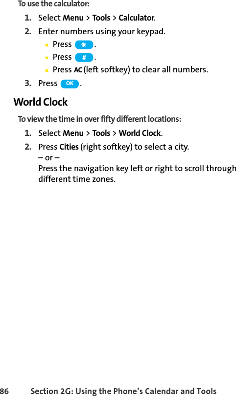 86 Section 2G: Using the Phone’s Calendar and ToolsTo use the calculator:1. Select Menu &gt; Tools &gt; Calculator.2. Enter numbers using your keypad.ⅢPress .ⅢPress .ⅢPress AC (left softkey) to clear all numbers.3. Press .World ClockTo view the time in over fifty different locations:1. Select Menu &gt; Tools &gt; World Clock.2. Press Cities (right softkey) to select a city.– or – Press the navigation key left or right to scroll through different time zones.#OK