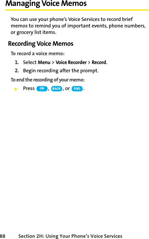 88 Section 2H: Using Your Phone’s Voice ServicesManaging Voice MemosYou can use your phone’s Voice Services to record brief memos to remind you of important events, phone numbers, or grocery list items.Recording Voice MemosTo record a voice memo:1. Select Menu &gt; Voice Recorder &gt; Record.2. Begin recording after the prompt.To end the recording of your memo:ᮣPress , , or .OK BACK END