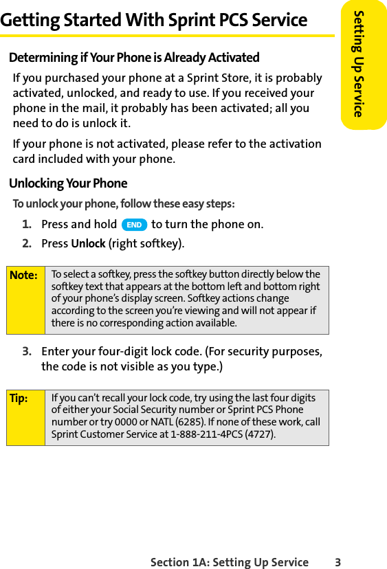 Section 1A: Setting Up Service 3Setting Up ServiceGetting Started With Sprint PCS ServiceDetermining if Your Phone is Already ActivatedIf you purchased your phone at a Sprint Store, it is probably activated, unlocked, and ready to use. If you received your phone in the mail, it probably has been activated; all you need to do is unlock it.If your phone is not activated, please refer to the activation card included with your phone.Unlocking Your PhoneTo unlock your phone, follow these easy steps:1. Press and hold   to turn the phone on.2. Press Unlock (right softkey).3. Enter your four-digit lock code. (For security purposes, the code is not visible as you type.)Note: To select a softkey, press the softkey button directly below the softkey text that appears at the bottom left and bottom right of your phone’s display screen. Softkey actions change according to the screen you’re viewing and will not appear if there is no corresponding action available.Tip: If you can’t recall your lock code, try using the last four digits of either your Social Security number or Sprint PCS Phone number or try 0000 or NATL (6285). If none of these work, call Sprint Customer Service at 1-888-211-4PCS (4727).END