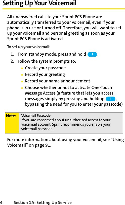 4 Section 1A: Setting Up ServiceSetting Up Your VoicemailAll unanswered calls to your Sprint PCS Phone are automatically transferred to your voicemail, even if your phone is in use or turned off. Therefore, you will want to set up your voicemail and personal greeting as soon as your Sprint PCS Phone is activated.To set up your voicemail:1. From standby mode, press and hold  .2. Follow the system prompts to:ⅢCreate your passcodeⅢRecord your greetingⅢRecord your name announcementⅢChoose whether or not to activate One-Touch Message Access (a feature that lets you access messages simply by pressing and holding  , bypassing the need for you to enter your passcode)For more information about using your voicemail, see “Using Voicemail” on page 91.Note: Voicemail PasscodeIf you are concerned about unauthorized access to your voicemail account, Sprint recommends you enable your voicemail passcode.11