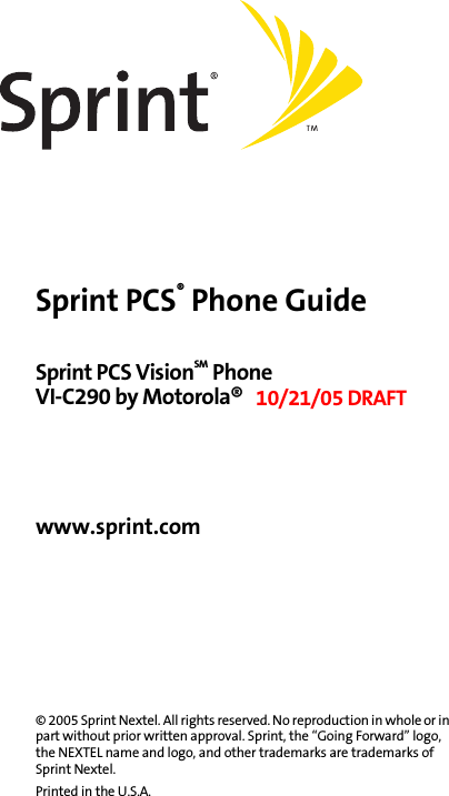 Sprint PCS® Phone GuideSprint PCS VisionSM Phone VI-C290 by Motorola® 10/21/05 DRAFTwww.sprint.com© 2005 Sprint Nextel. All rights reserved. No reproduction in whole or in part without prior written approval. Sprint, the “Going Forward” logo, the NEXTEL name and logo, and other trademarks are trademarks of Sprint Nextel. Printed in the U.S.A.