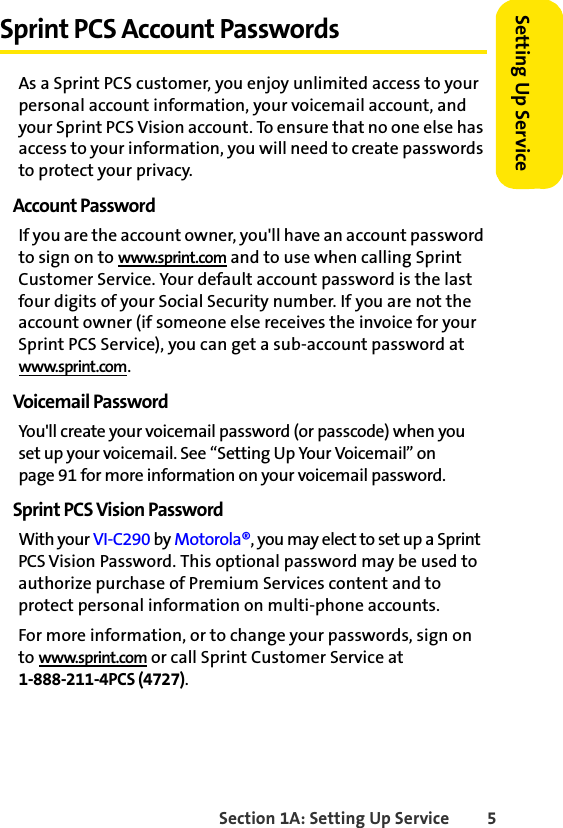 Section 1A: Setting Up Service 5Setting Up ServiceSprint PCS Account PasswordsAs a Sprint PCS customer, you enjoy unlimited access to your personal account information, your voicemail account, and your Sprint PCS Vision account. To ensure that no one else has access to your information, you will need to create passwords to protect your privacy.Account PasswordIf you are the account owner, you&apos;ll have an account password to sign on to www.sprint.com and to use when calling Sprint Customer Service. Your default account password is the last four digits of your Social Security number. If you are not the account owner (if someone else receives the invoice for your Sprint PCS Service), you can get a sub-account password at www.sprint.com.Voicemail PasswordYou&apos;ll create your voicemail password (or passcode) when you set up your voicemail. See “Setting Up Your Voicemail” on page 91 for more information on your voicemail password.Sprint PCS Vision PasswordWith your VI-C290 by Motorola®, you may elect to set up a Sprint PCS Vision Password. This optional password may be used to authorize purchase of Premium Services content and to protect personal information on multi-phone accounts.For more information, or to change your passwords, sign on to www.sprint.com or call Sprint Customer Service at 1-888-211-4PCS (4727).