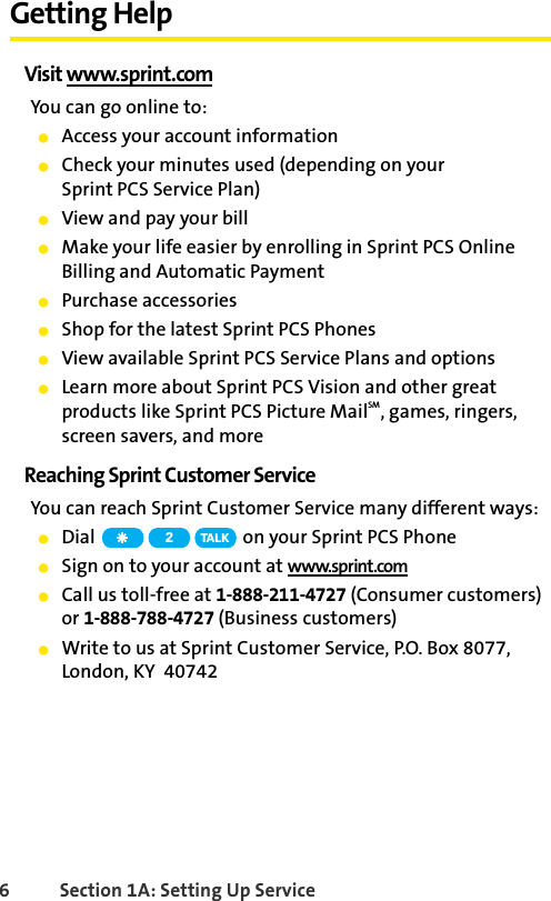 6 Section 1A: Setting Up ServiceGetting HelpVisit www.sprint.comYou can go online to:ⅷAccess your account informationⅷCheck your minutes used (depending on your Sprint PCS Service Plan)ⅷView and pay your billⅷMake your life easier by enrolling in Sprint PCS Online Billing and Automatic PaymentⅷPurchase accessoriesⅷShop for the latest Sprint PCS PhonesⅷView available Sprint PCS Service Plans and optionsⅷLearn more about Sprint PCS Vision and other great products like Sprint PCS Picture MailSM, games, ringers, screen savers, and moreReaching Sprint Customer ServiceYou can reach Sprint Customer Service many different ways:ⅷDial   on your Sprint PCS PhoneⅷSign on to your account at www.sprint.comⅷCall us toll-free at 1-888-211-4727 (Consumer customers) or 1-888-788-4727 (Business customers)ⅷWrite to us at Sprint Customer Service, P.O. Box 8077, London, KY  407422TA L K