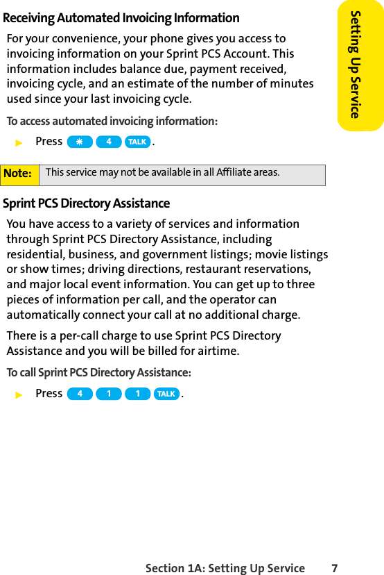 Section 1A: Setting Up Service 7Setting Up ServiceReceiving Automated Invoicing InformationFor your convenience, your phone gives you access to invoicing information on your Sprint PCS Account. This information includes balance due, payment received, invoicing cycle, and an estimate of the number of minutes used since your last invoicing cycle. To access automated invoicing information:ᮣPress .Sprint PCS Directory AssistanceYou have access to a variety of services and information through Sprint PCS Directory Assistance, including residential, business, and government listings; movie listings or show times; driving directions, restaurant reservations, and major local event information. You can get up to three pieces of information per call, and the operator can automatically connect your call at no additional charge. There is a per-call charge to use Sprint PCS Directory Assistance and you will be billed for airtime.To call Sprint PCS Directory Assistance:ᮣPress .Note: This service may not be available in all Affiliate areas.4TA L K4 111TA L K