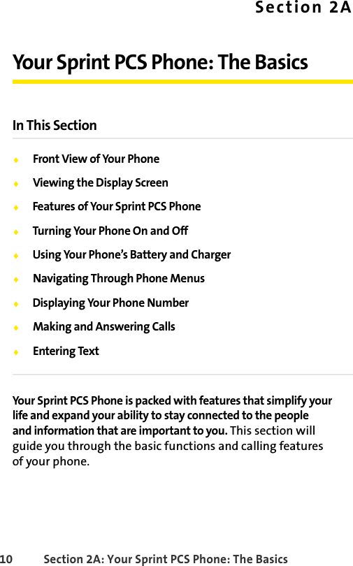 10 Section 2A: Your Sprint PCS Phone: The BasicsSection 2AYour Sprint PCS Phone: The BasicsIn This SectionࡗFront View of Your PhoneࡗViewing the Display ScreenࡗFeatures of Your Sprint PCS PhoneࡗTurning Your Phone On and OffࡗUsing Your Phone’s Battery and ChargerࡗNavigating Through Phone MenusࡗDisplaying Your Phone NumberࡗMaking and Answering CallsࡗEntering TextYour Sprint PCS Phone is packed with features that simplify your life and expand your ability to stay connected to the people and information that are important to you. This section will guide you through the basic functions and calling features of your phone.