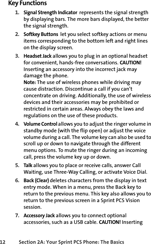 12 Section 2A: Your Sprint PCS Phone: The BasicsKey Functions1. Signal Strength Indicator  represents the signal strength by displaying bars. The more bars displayed, the better the signal strength.2. Softkey Buttons  let you select softkey actions or menu items corresponding to the bottom left and right lines on the display screen.3. Headset Jack allows you to plug in an optional headset for convenient, hands-free conversations. CAUTION! Inserting an accessory into the incorrect jack may damage the phone.Note: The use of wireless phones while driving may cause distraction. Discontinue a call if you can’t concentrate on driving. Additionally, the use of wireless devices and their accessories may be prohibited or restricted in certain areas. Always obey the laws and regulations on the use of these products. 4. Volume Control allows you to adjust the ringer volume in standby mode (with the flip open) or adjust the voice volume during a call. The volume key can also be used to scroll up or down to navigate through the different menu options. To mute the ringer during an incoming call, press the volume key up or down.5. Talk  allows you to place or receive calls, answer Call Waiting, use Three-Way Calling, or activate Voice Dial.6. Back (Clear) deletes characters from the display in text entry mode. When in a menu, press the Back key to return to the previous menu. This key also allows you to return to the previous screen in a Sprint PCS Vision session.7. Accessory Jack allows you to connect optional accessories, such as a USB cable. CAUTION! Inserting 