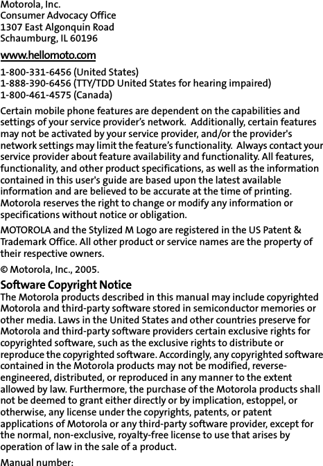 Motorola, Inc.Consumer Advocacy Office 1307 East Algonquin Road Schaumburg, IL 60196 www.hellomoto.com1-800-331-6456 (United States) 1-888-390-6456 (TTY/TDD United States for hearing impaired) 1-800-461-4575 (Canada) Certain mobile phone features are dependent on the capabilities and settings of your service provider’s network.  Additionally, certain features may not be activated by your service provider, and/or the provider&apos;s network settings may limit the feature’s functionality.  Always contact your service provider about feature availability and functionality. All features, functionality, and other product specifications, as well as the information contained in this user&apos;s guide are based upon the latest available information and are believed to be accurate at the time of printing.  Motorola reserves the right to change or modify any information or specifications without notice or obligation. MOTOROLA and the Stylized M Logo are registered in the US Patent &amp; Trademark Office. All other product or service names are the property of their respective owners. © Motorola, Inc., 2005. Software Copyright Notice The Motorola products described in this manual may include copyrighted Motorola and third-party software stored in semiconductor memories or other media. Laws in the United States and other countries preserve for Motorola and third-party software providers certain exclusive rights for copyrighted software, such as the exclusive rights to distribute or reproduce the copyrighted software. Accordingly, any copyrighted software contained in the Motorola products may not be modified, reverse-engineered, distributed, or reproduced in any manner to the extent allowed by law. Furthermore, the purchase of the Motorola products shall not be deemed to grant either directly or by implication, estoppel, or otherwise, any license under the copyrights, patents, or patent applications of Motorola or any third-party software provider, except for the normal, non-exclusive, royalty-free license to use that arises by operation of law in the sale of a product. Manual number: