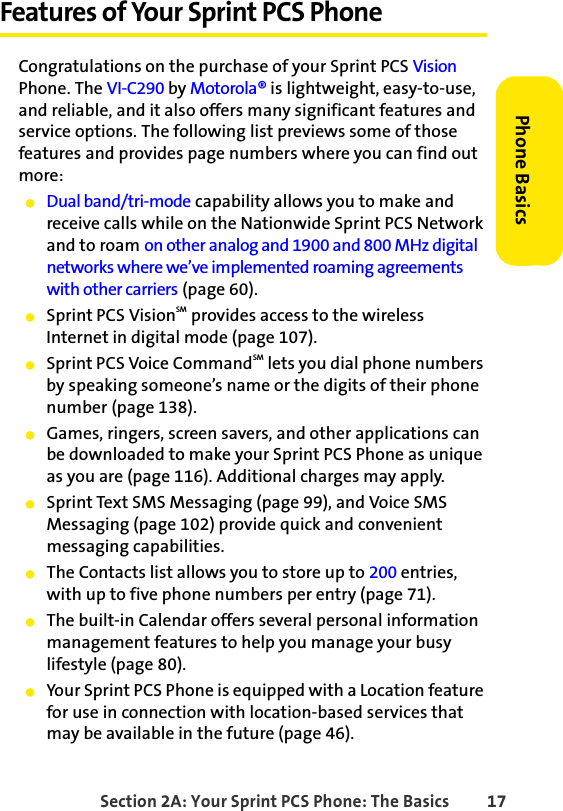 Section 2A: Your Sprint PCS Phone: The Basics 17Phone BasicsFeatures of Your Sprint PCS PhoneCongratulations on the purchase of your Sprint PCS Vision Phone. The VI-C290 by Motorola® is lightweight, easy-to-use, and reliable, and it also offers many significant features and service options. The following list previews some of those features and provides page numbers where you can find out more:ⅷDual band/tri-mode capability allows you to make and receive calls while on the Nationwide Sprint PCS Network and to roam on other analog and 1900 and 800 MHz digital networks where we’ve implemented roaming agreements with other carriers (page 60).ⅷSprint PCS VisionSM provides access to the wireless Internet in digital mode (page 107).ⅷSprint PCS Voice CommandSM lets you dial phone numbers by speaking someone’s name or the digits of their phone number (page 138).ⅷGames, ringers, screen savers, and other applications can be downloaded to make your Sprint PCS Phone as unique as you are (page 116). Additional charges may apply.ⅷSprint Text SMS Messaging (page 99), and Voice SMS Messaging (page 102) provide quick and convenient messaging capabilities.ⅷThe Contacts list allows you to store up to 200 entries, with up to five phone numbers per entry (page 71).ⅷThe built-in Calendar offers several personal information management features to help you manage your busy lifestyle (page 80).ⅷYour Sprint PCS Phone is equipped with a Location feature for use in connection with location-based services that may be available in the future (page 46).